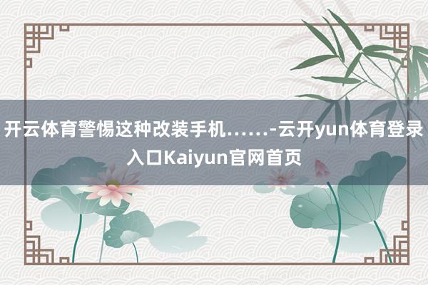 开云体育警惕这种改装手机……-云开yun体育登录入口Kaiyun官网首页