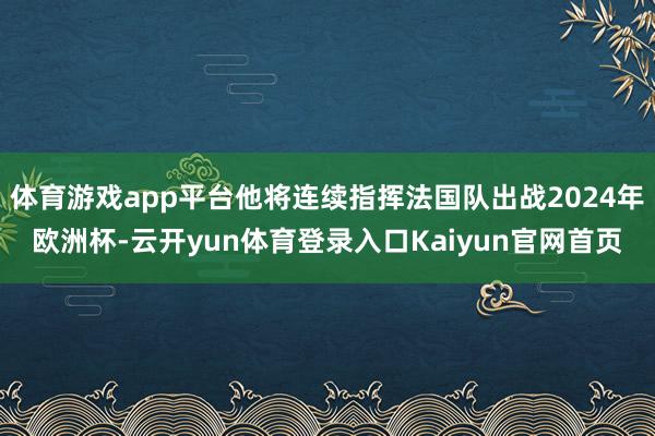 体育游戏app平台他将连续指挥法国队出战2024年欧洲杯-云开yun体育登录入口Kaiyun官网首页