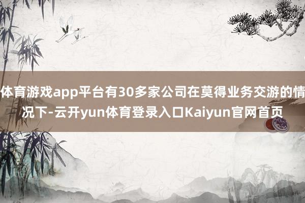 体育游戏app平台有30多家公司在莫得业务交游的情况下-云开yun体育登录入口Kaiyun官网首页