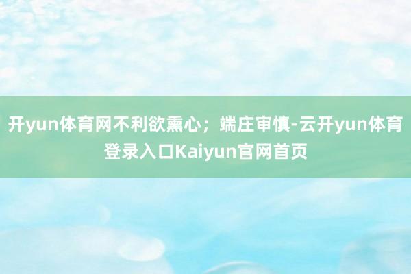 开yun体育网不利欲熏心；端庄审慎-云开yun体育登录入口Kaiyun官网首页