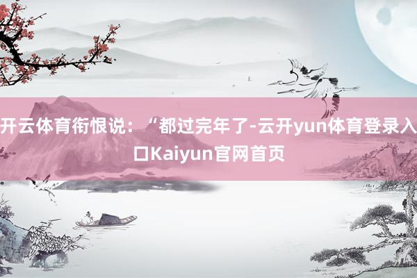 开云体育衔恨说：“都过完年了-云开yun体育登录入口Kaiyun官网首页