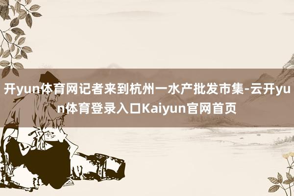 开yun体育网记者来到杭州一水产批发市集-云开yun体育登录入口Kaiyun官网首页