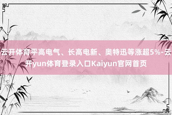 云开体育平高电气、长高电新、奥特迅等涨超5%-云开yun体育登录入口Kaiyun官网首页