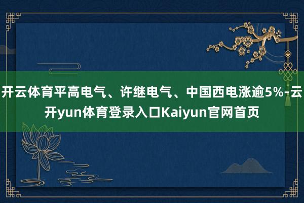 开云体育平高电气、许继电气、中国西电涨逾5%-云开yun体育登录入口Kaiyun官网首页