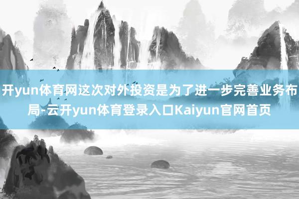 开yun体育网这次对外投资是为了进一步完善业务布局-云开yun体育登录入口Kaiyun官网首页