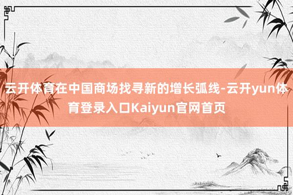 云开体育在中国商场找寻新的增长弧线-云开yun体育登录入口Kaiyun官网首页