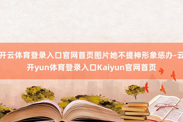 开云体育登录入口官网首页图片她不提神形象惩办-云开yun体育登录入口Kaiyun官网首页