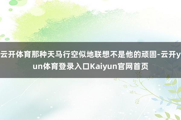 云开体育那种天马行空似地联想不是他的顽固-云开yun体育登录入口Kaiyun官网首页