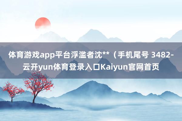 体育游戏app平台浮滥者沈**（手机尾号 3482-云开yun体育登录入口Kaiyun官网首页