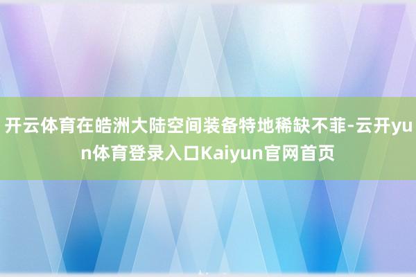 开云体育在皓洲大陆空间装备特地稀缺不菲-云开yun体育登录入口Kaiyun官网首页