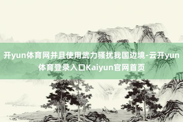 开yun体育网并且使用武力骚扰我国边境-云开yun体育登录入口Kaiyun官网首页