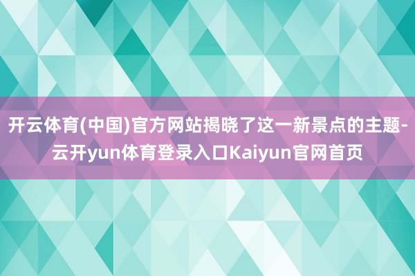 开云体育(中国)官方网站揭晓了这一新景点的主题-云开yun体育登录入口Kaiyun官网首页