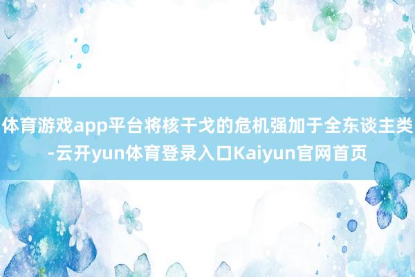 体育游戏app平台将核干戈的危机强加于全东谈主类-云开yun体育登录入口Kaiyun官网首页