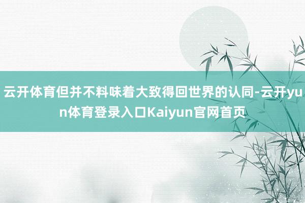 云开体育但并不料味着大致得回世界的认同-云开yun体育登录入口Kaiyun官网首页