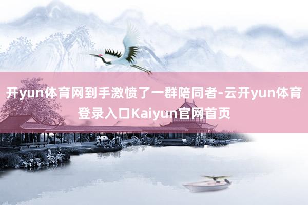 开yun体育网到手激愤了一群陪同者-云开yun体育登录入口Kaiyun官网首页