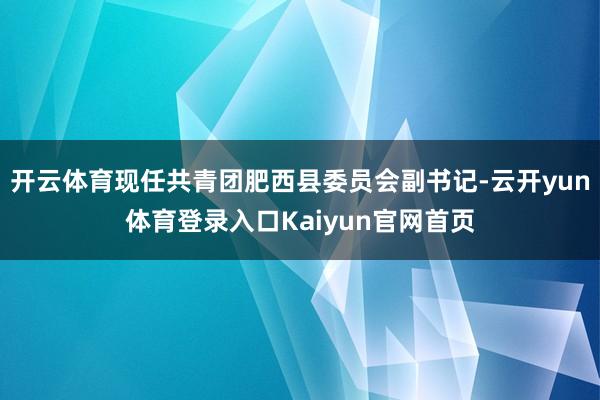 开云体育现任共青团肥西县委员会副书记-云开yun体育登录入口Kaiyun官网首页