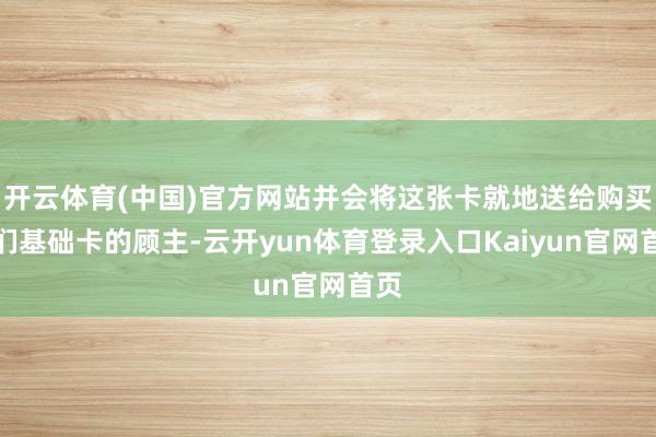 开云体育(中国)官方网站并会将这张卡就地送给购买他们基础卡的顾主-云开yun体育登录入口Kaiyun官网首页