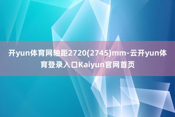 开yun体育网轴距2720(2745)mm-云开yun体育登录入口Kaiyun官网首页