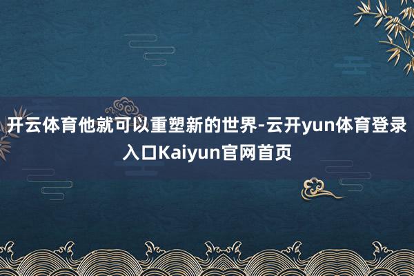 开云体育他就可以重塑新的世界-云开yun体育登录入口Kaiyun官网首页