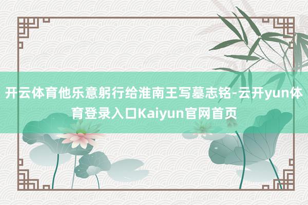 开云体育他乐意躬行给淮南王写墓志铭-云开yun体育登录入口Kaiyun官网首页