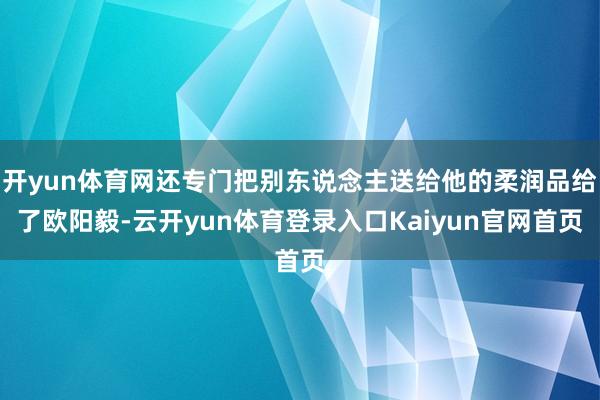 开yun体育网还专门把别东说念主送给他的柔润品给了欧阳毅-云开yun体育登录入口Kaiyun官网首页