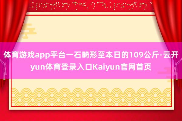 体育游戏app平台一石畸形至本日的109公斤-云开yun体育登录入口Kaiyun官网首页