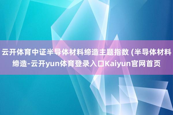 云开体育中证半导体材料缔造主题指数 (半导体材料缔造-云开yun体育登录入口Kaiyun官网首页