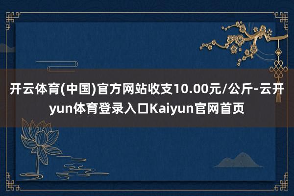 开云体育(中国)官方网站收支10.00元/公斤-云开yun体育登录入口Kaiyun官网首页