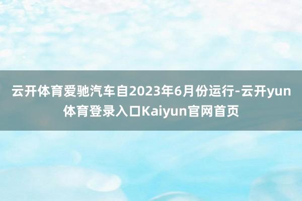 云开体育爱驰汽车自2023年6月份运行-云开yun体育登录入口Kaiyun官网首页