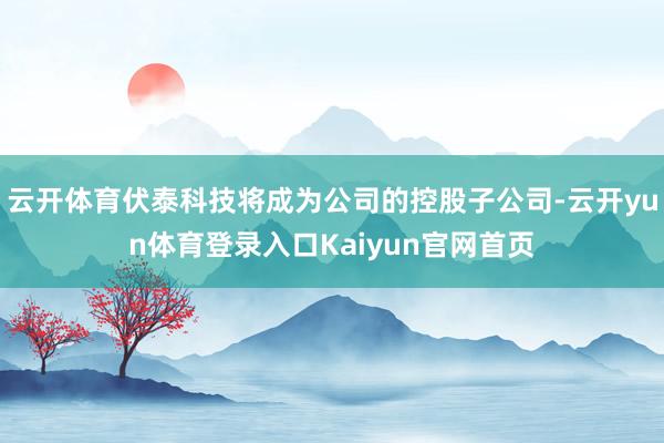 云开体育伏泰科技将成为公司的控股子公司-云开yun体育登录入口Kaiyun官网首页