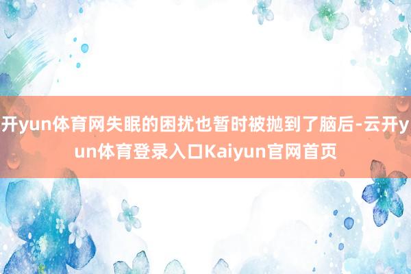 开yun体育网失眠的困扰也暂时被抛到了脑后-云开yun体育登录入口Kaiyun官网首页