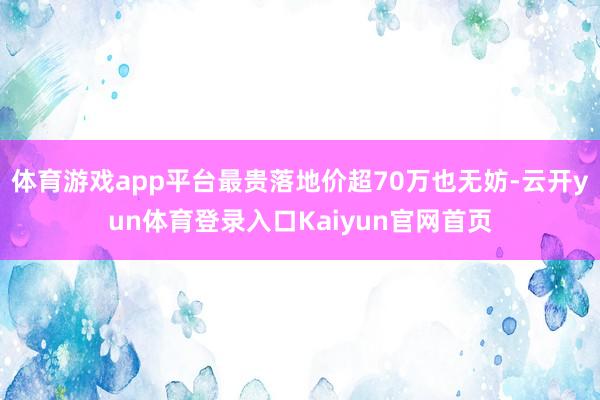 体育游戏app平台最贵落地价超70万也无妨-云开yun体育登录入口Kaiyun官网首页