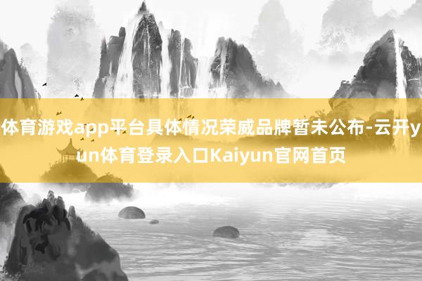 体育游戏app平台具体情况荣威品牌暂未公布-云开yun体育登录入口Kaiyun官网首页