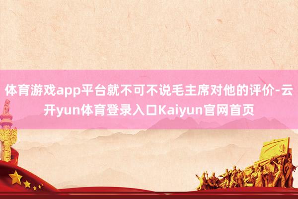 体育游戏app平台就不可不说毛主席对他的评价-云开yun体育登录入口Kaiyun官网首页