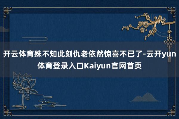 开云体育殊不知此刻仇老依然惊喜不已了-云开yun体育登录入口Kaiyun官网首页