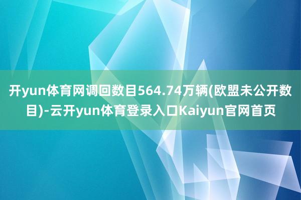 开yun体育网调回数目564.74万辆(欧盟未公开数目)-云开yun体育登录入口Kaiyun官网首页