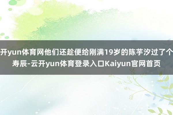 开yun体育网他们还趁便给刚满19岁的陈芋汐过了个寿辰-云开yun体育登录入口Kaiyun官网首页