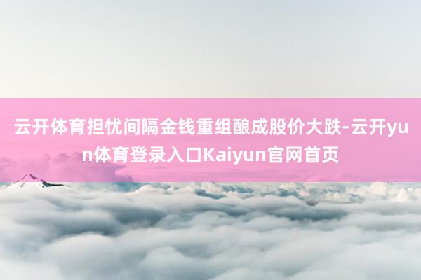 云开体育　　担忧间隔金钱重组酿成股价大跌-云开yun体育登录入口Kaiyun官网首页