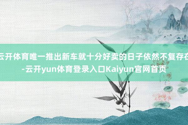 云开体育唯一推出新车就十分好卖的日子依然不复存在-云开yun体育登录入口Kaiyun官网首页