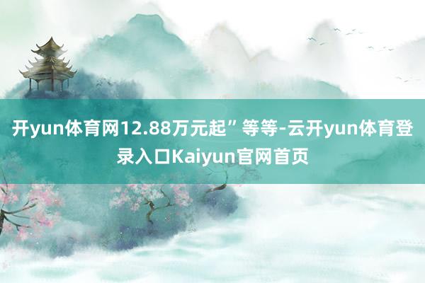 开yun体育网12.88万元起”等等-云开yun体育登录入口Kaiyun官网首页