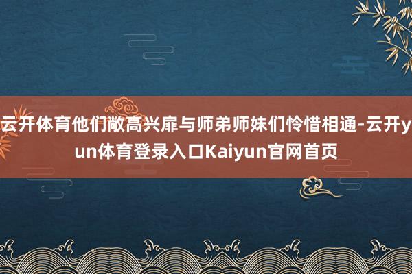 云开体育他们敞高兴扉与师弟师妹们怜惜相通-云开yun体育登录入口Kaiyun官网首页