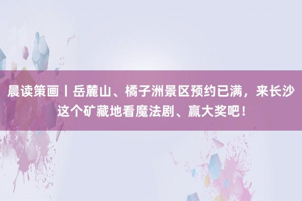 晨读策画丨岳麓山、橘子洲景区预约已满，来长沙这个矿藏地看魔法剧、赢大奖吧！