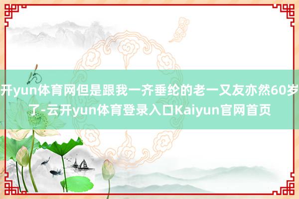 开yun体育网但是跟我一齐垂纶的老一又友亦然60岁了-云开yun体育登录入口Kaiyun官网首页