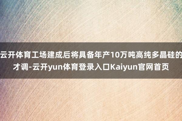 云开体育工场建成后将具备年产10万吨高纯多晶硅的才调-云开yun体育登录入口Kaiyun官网首页