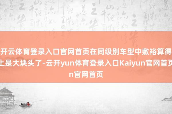 开云体育登录入口官网首页在同级别车型中敷裕算得上是大块头了-云开yun体育登录入口Kaiyun官网首页