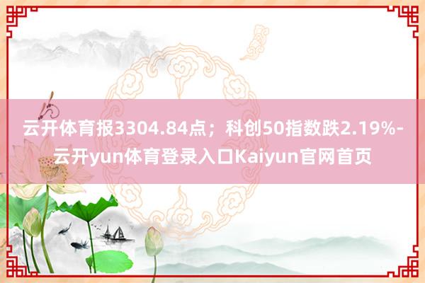 云开体育报3304.84点；科创50指数跌2.19%-云开yun体育登录入口Kaiyun官网首页