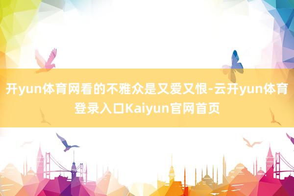 开yun体育网看的不雅众是又爱又恨-云开yun体育登录入口Kaiyun官网首页