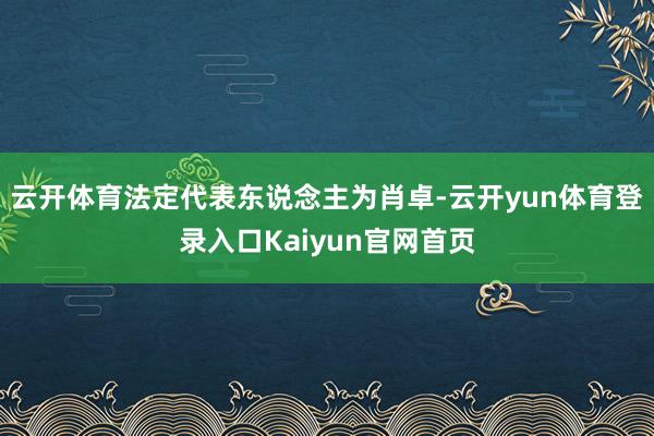 云开体育法定代表东说念主为肖卓-云开yun体育登录入口Kaiyun官网首页