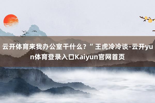 云开体育来我办公室干什么？”王虎冷冷谈-云开yun体育登录入口Kaiyun官网首页