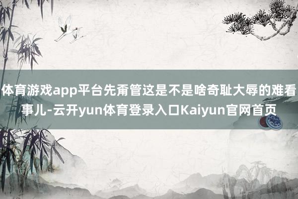 体育游戏app平台先甭管这是不是啥奇耻大辱的难看事儿-云开yun体育登录入口Kaiyun官网首页